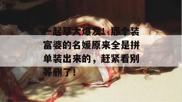 一起草大爆发!那个装富婆的名媛原来全是拼单装出来的,赶紧看别等删了!