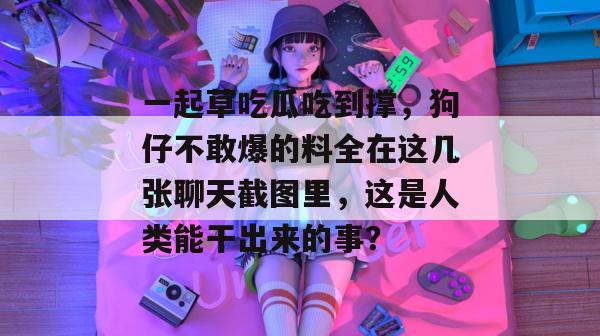 一起草吃瓜吃到撑,狗仔不敢爆的料全在这几张聊天截图里,这是人类能干出来的事?