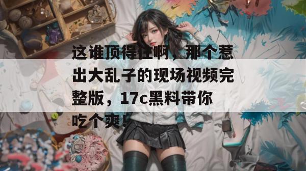 这谁顶得住啊，那个惹出大乱子的现场视频完整版，17c黑料带你吃个爽！