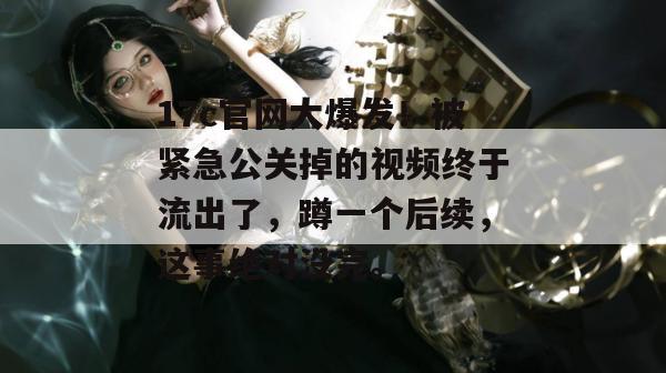 17c官网大爆发！被紧急公关掉的视频终于流出了，蹲一个后续，这事绝对没完。