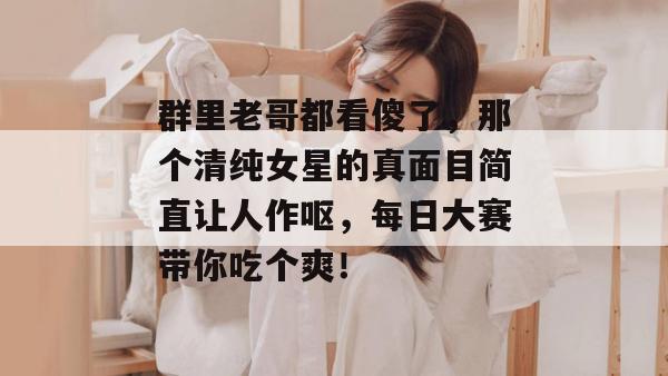 群里老哥都看傻了，那个清纯女星的真面目简直让人作呕，每日大赛带你吃个爽！
