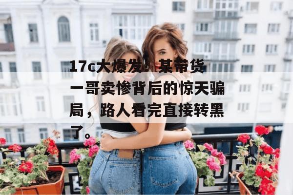17c大爆发！某带货一哥卖惨背后的惊天骗局，路人看完直接转黑了。