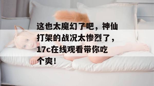 这也太魔幻了吧，神仙打架的战况太惨烈了，17c在线观看带你吃个爽！