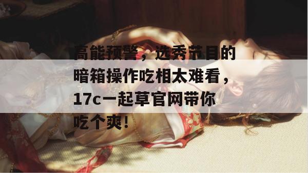 高能预警，选秀节目的暗箱操作吃相太难看，17c一起草官网带你吃个爽！