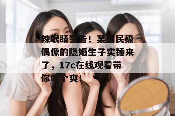 辣眼睛警告！某国民级偶像的隐婚生子实锤来了，17c在线观看带你吃个爽！