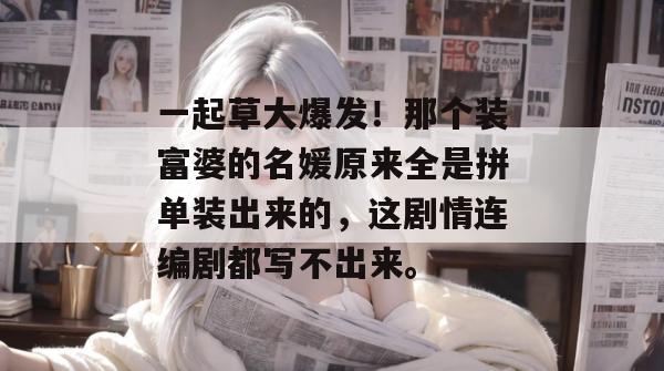 一起草大爆发！那个装富婆的名媛原来全是拼单装出来的，这剧情连编剧都写不出来。