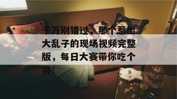 千万别错过，那个惹出大乱子的现场视频完整版，每日大赛带你吃个爽！