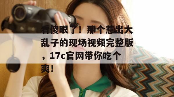 看傻眼了！那个惹出大乱子的现场视频完整版，17c官网带你吃个爽！