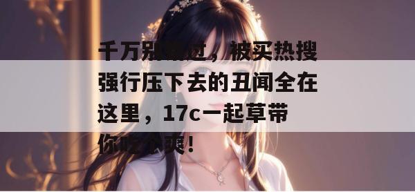 千万别错过，被买热搜强行压下去的丑闻全在这里，17c一起草带你吃个爽！