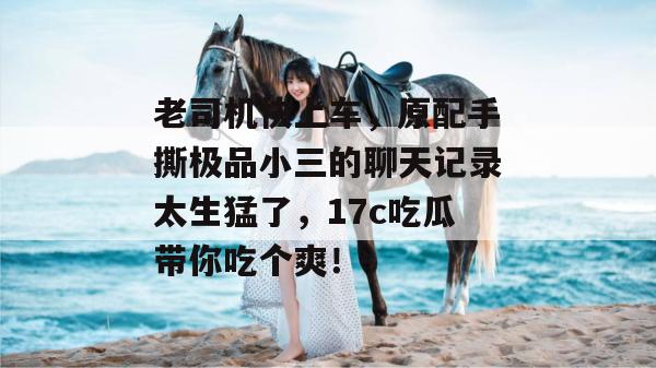 老司机快上车，原配手撕极品小三的聊天记录太生猛了，17c吃瓜带你吃个爽！