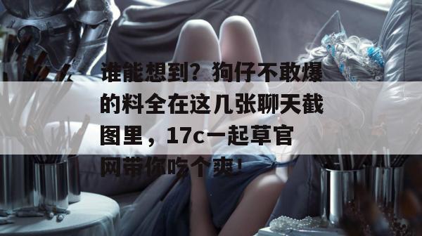 谁能想到？狗仔不敢爆的料全在这几张聊天截图里，17c一起草官网带你吃个爽！
