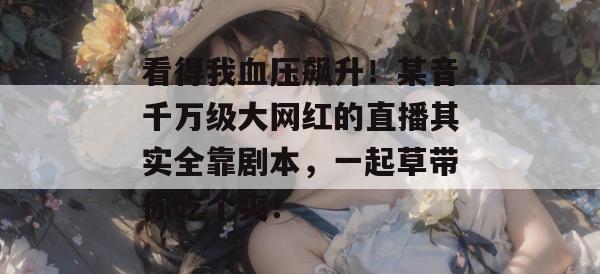 看得我血压飙升！某音千万级大网红的直播其实全靠剧本，一起草带你吃个爽！