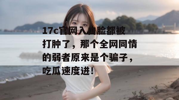 17c官网入口脸都被打肿了，那个全网同情的弱者原来是个骗子，吃瓜速度进！