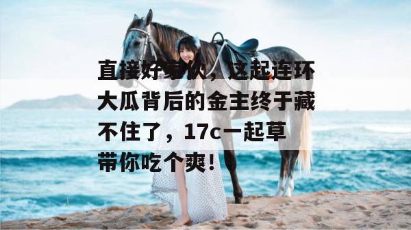 直接好家伙，这起连环大瓜背后的金主终于藏不住了，17c一起草带你吃个爽！