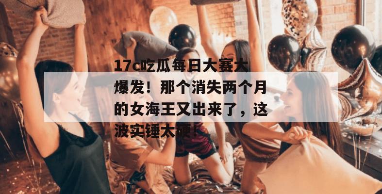 17c吃瓜每日大赛大爆发！那个消失两个月的女海王又出来了，这波实锤太硬！