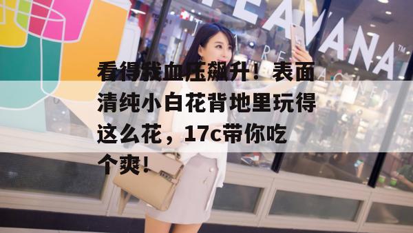 看得我血压飙升！表面清纯小白花背地里玩得这么花，17c带你吃个爽！
