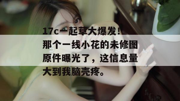 17c一起草大爆发！那个一线小花的未修图原件曝光了，这信息量大到我脑壳疼。