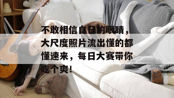 不敢相信自己的眼睛,大尺度照片流出懂的都懂速来,每日大赛带你吃个爽!