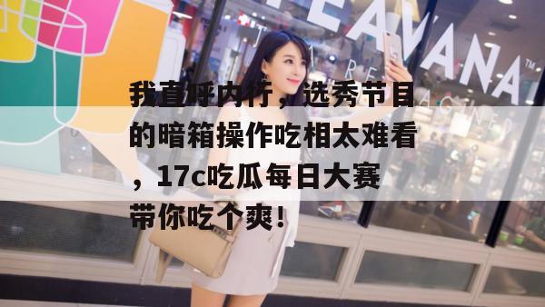我直呼内行，选秀节目的暗箱操作吃相太难看，17c吃瓜每日大赛带你吃个爽！