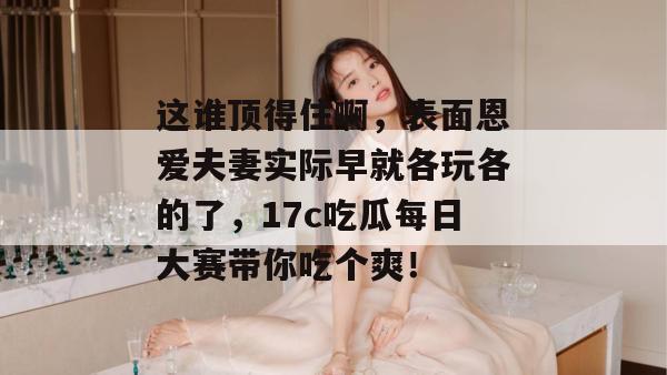 这谁顶得住啊，表面恩爱夫妻实际早就各玩各的了，17c吃瓜每日大赛带你吃个爽！