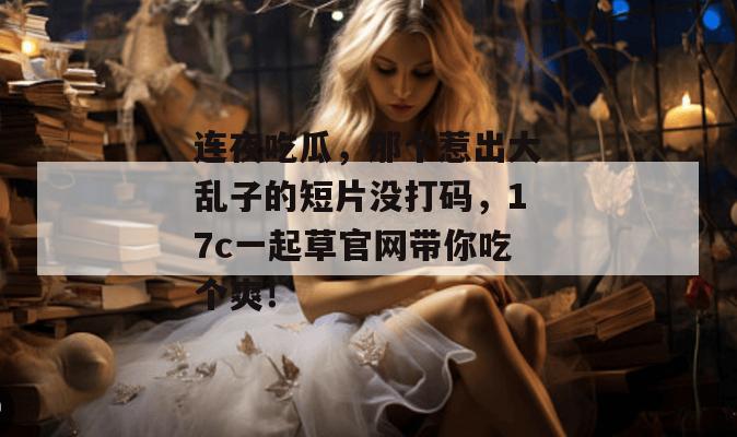 连夜吃瓜,那个惹出大乱子的短片没打码,17c一起草官网带你吃个爽!