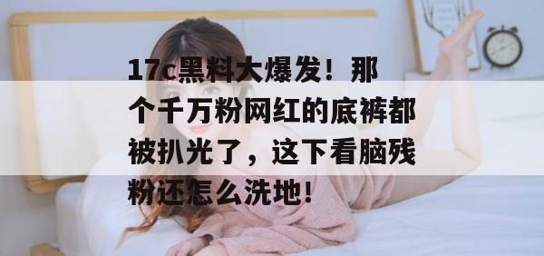 17c黑料大爆发！那个千万粉网红的底裤都被扒光了，这下看脑残粉还怎么洗地！