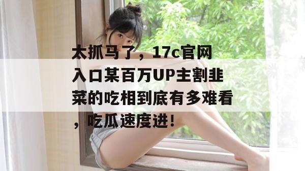 太抓马了，17c官网入口某百万UP主割韭菜的吃相到底有多难看，吃瓜速度进！