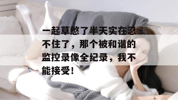 一起草憋了半天实在忍不住了,那个被和谐的监控录像全纪录,我不能接受!