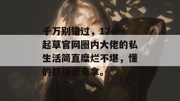 千万别错过,17c一起草官网圈内大佬的私生活简直糜烂不堪,懂的都懂速来拿。