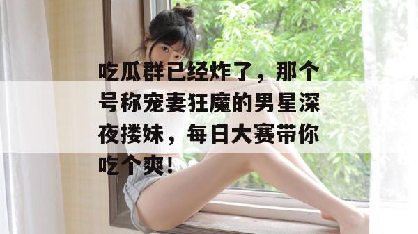 吃瓜群已经炸了，那个号称宠妻狂魔的男星深夜搂妹，每日大赛带你吃个爽！