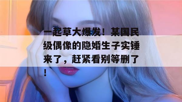一起草大爆发！某国民级偶像的隐婚生子实锤来了，赶紧看别等删了！