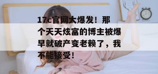 17c官网大爆发！那个天天炫富的博主被爆早就破产变老赖了，我不能接受！
