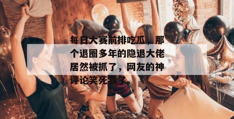 每日大赛前排吃瓜,那个退圈多年的隐退大佬居然被抓了,网友的神评论笑死我了。