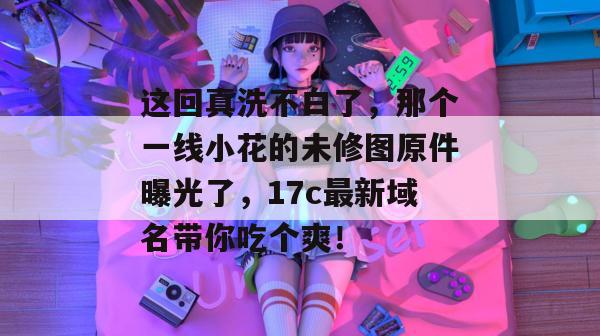 这回真洗不白了，那个一线小花的未修图原件曝光了，17c最新域名带你吃个爽！