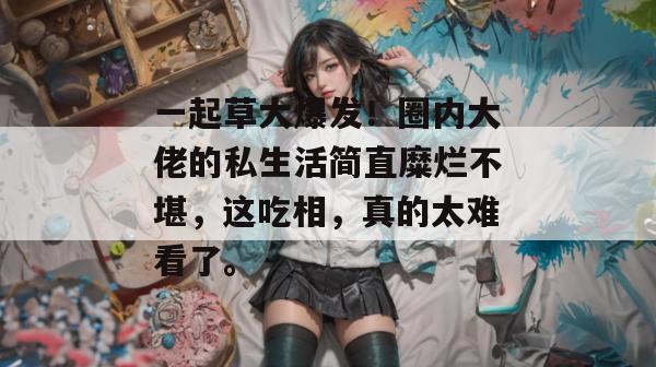 一起草大爆发！圈内大佬的私生活简直糜烂不堪，这吃相，真的太难看了。