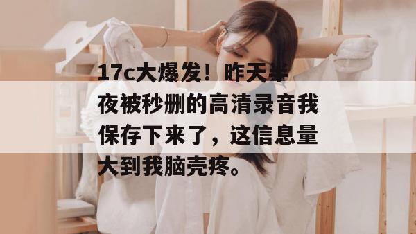 17c大爆发！昨天半夜被秒删的高清录音我保存下来了，这信息量大到我脑壳疼。