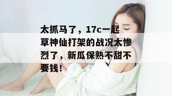 太抓马了，17c一起草神仙打架的战况太惨烈了，新瓜保熟不甜不要钱！