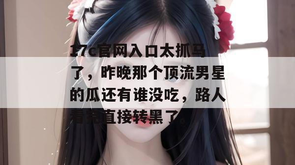 17c官网入口太抓马了，昨晚那个顶流男星的瓜还有谁没吃，路人看完直接转黑了。