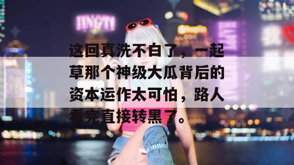 这回真洗不白了，一起草那个神级大瓜背后的资本运作太可怕，路人看完直接转黑了。