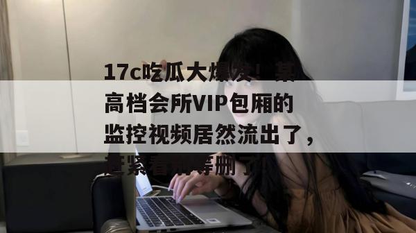 17c吃瓜大爆发！某高档会所VIP包厢的监控视频居然流出了，赶紧看别等删了！