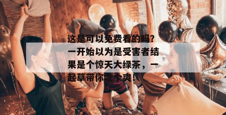 这是可以免费看的吗？一开始以为是受害者结果是个惊天大绿茶，一起草带你吃个爽！