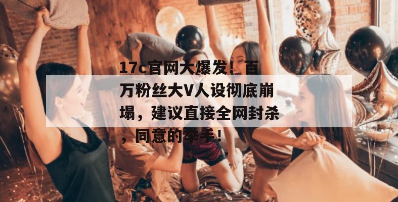 17c官网大爆发！百万粉丝大V人设彻底崩塌，建议直接全网封杀，同意的举手！