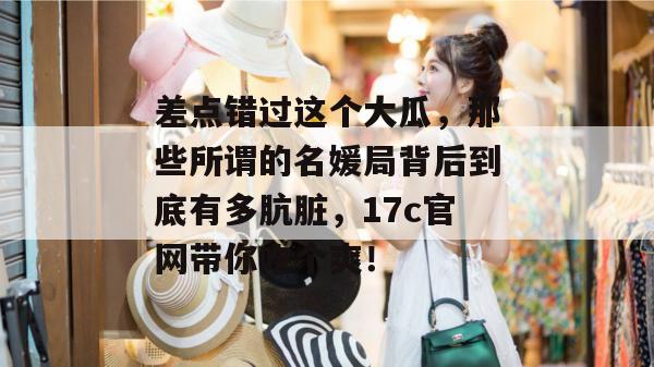 差点错过这个大瓜，那些所谓的名媛局背后到底有多肮脏，17c官网带你吃个爽！