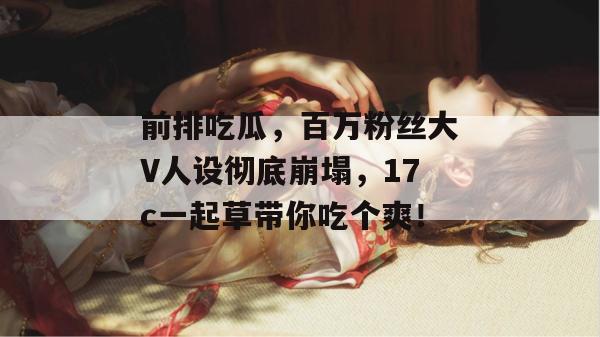 前排吃瓜，百万粉丝大V人设彻底崩塌，17c一起草带你吃个爽！