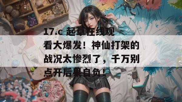 17.c 起草在线观看大爆发！神仙打架的战况太惨烈了，千万别点开后果自负！