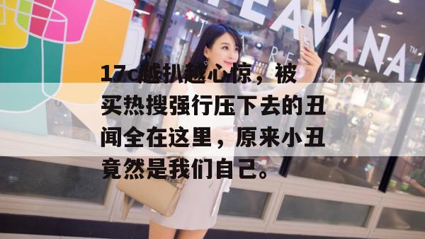 17c越扒越心惊，被买热搜强行压下去的丑闻全在这里，原来小丑竟然是我们自己。