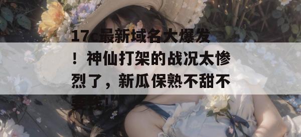 17c最新域名大爆发！神仙打架的战况太惨烈了，新瓜保熟不甜不要钱！