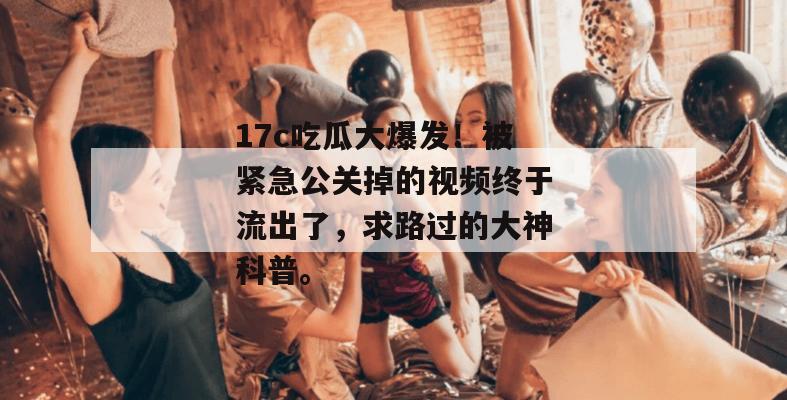 17c吃瓜大爆发！被紧急公关掉的视频终于流出了，求路过的大神科普。