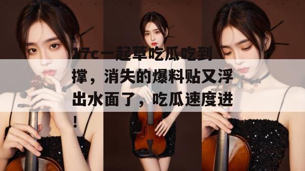 17c一起草吃瓜吃到撑，消失的爆料贴又浮出水面了，吃瓜速度进！