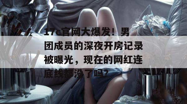 17c官网大爆发！男团成员的深夜开房记录被曝光，现在的网红连底线都没了吗？